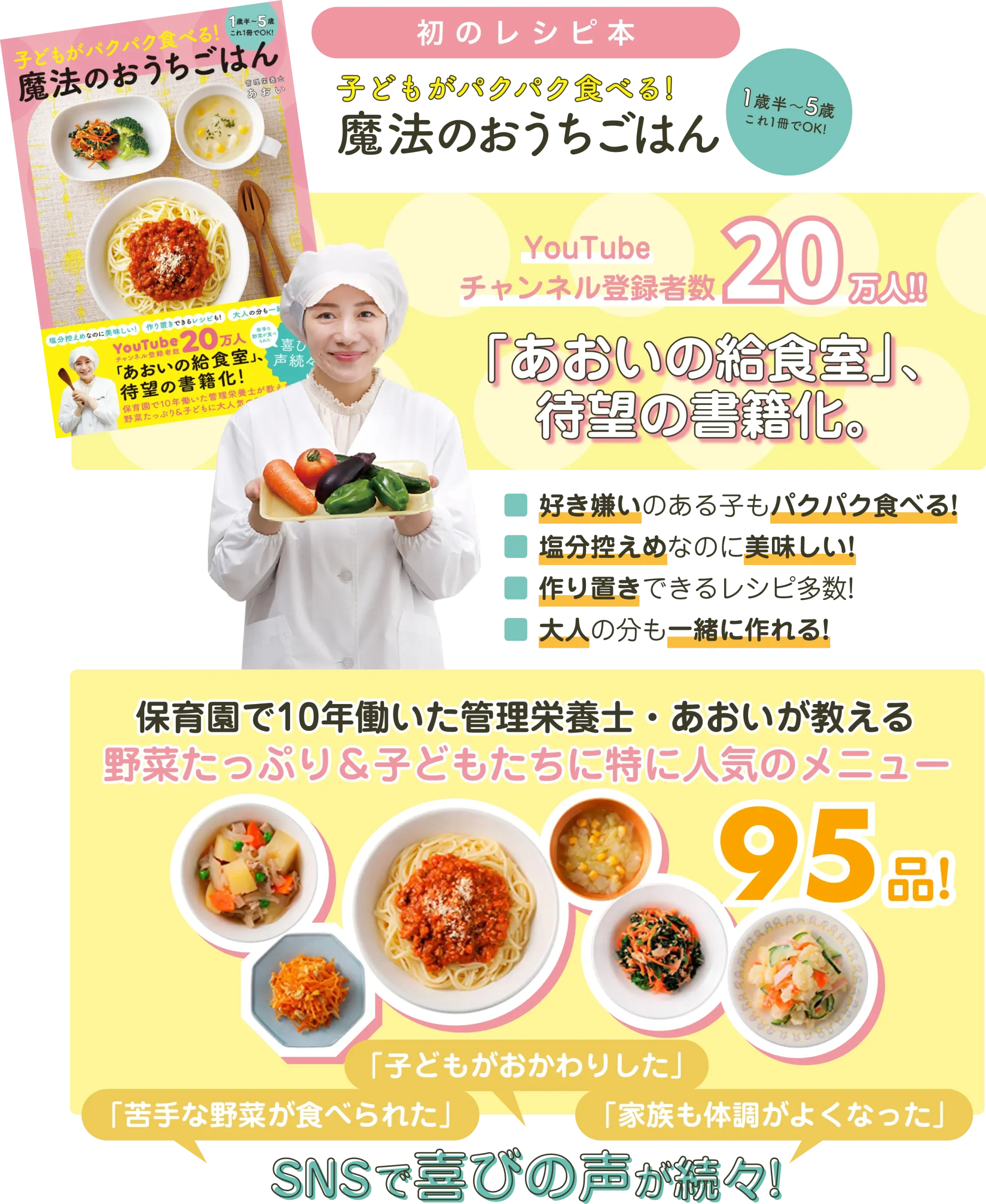 初のレシピ本 タイトルは「子どもがパクパク食べる魔法のおうちごはん 1歳半から5歳までこれ1冊でOK!」 Youtubeチャンネル登録者数20万人の「あおいの給食室」が待望の書籍化。 好き嫌いのある子もパクパク食べる・塩分控えめなのにおいしい・作り置きできるレシピが多数掲載・大人の分も一緒に作れる野菜たっぷり&子どもたちに特に人気のメニューが95品。SNSで「苦手な野菜が食べられた」「子どもがおかわりした」「家族も体調がよくなった」など喜びの声が続々届いています。
